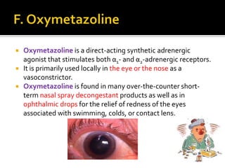 



Oxymetazoline is a direct-acting synthetic adrenergic
agonist that stimulates both α1- and α2-adrenergic receptors.
It is primarily used locally in the eye or the nose as a
vasoconstrictor.
Oxymetazoline is found in many over-the-counter shortterm nasal spray decongestant products as well as in
ophthalmic drops for the relief of redness of the eyes
associated with swimming, colds, or contact lens.

 