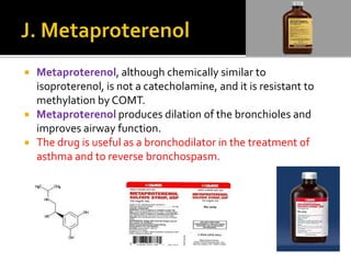




Metaproterenol, although chemically similar to
isoproterenol, is not a catecholamine, and it is resistant to
methylation by COMT.
Metaproterenol produces dilation of the bronchioles and
improves airway function.
The drug is useful as a bronchodilator in the treatment of
asthma and to reverse bronchospasm.

 