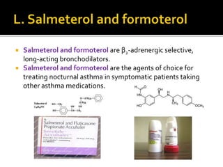 


Salmeterol and formoterol are β2-adrenergic selective,
long-acting bronchodilators.
Salmeterol and formoterol are the agents of choice for
treating nocturnal asthma in symptomatic patients taking
other asthma medications.

 