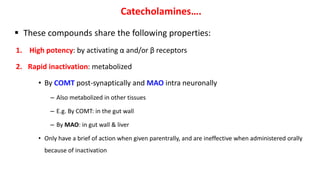 Catecholamines….
 These compounds share the following properties:
1. High potency: by activating α and/or β receptors
2. Rapid inactivation: metabolized
• By COMT post-synaptically and MAO intra neuronally
– Also metabolized in other tissues
– E.g. By COMT: in the gut wall
– By MAO: in gut wall & liver
• Only have a brief of action when given parentrally, and are ineffective when administered orally
because of inactivation
 