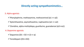 Directly acting sympathomimetics…
3. Alpha agonists
 Phenylephrine, methoxamine, metharaminol (α1 >> α2)
 Xylomthazoline, oxymethazoline, naphazoline (α1 >> α2)
 Clonidine, alpha-methyldopa, guanfacine, guanabenze (α2>>α1)
4. Dopamine agonists
 Dopamine (D1 = D2 >> β >> α)
 Fenoldopam (D1>>D2)
 