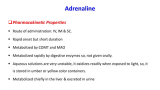 Adrenaline
Pharmacokinetic Properties
 Route of administration: IV, IM & SC.
 Rapid onset but short duration
 Metabolized by COMT and MAO
 Metabolized rapidly by digestive enzymes so, not given orally.
 Aqueous solutions are very unstable, it oxidizes readily when exposed to light, so, it
is stored in umber or yellow color containers.
 Metabolized chiefly in the liver & excreted in urine
 