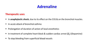 Adrenaline
Therapeutic uses
 In anaphylactic shock; due to its effect on the CVS & on the bronchial muscles.
 In acute attack of bronchial asthma
 Prolongation of duration of action of local anesthetics
 In treatment of complete heart block & sudden cardiac arrest (β1) (Dopamine)
 To stop bleeding from superficial blood vessels
 