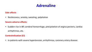 Adrenaline
Side effects
• Restlessness, anxiety, sweating, palpitation
Severe adverse effects:
• Sudden rise in BP, cerebral hemorrhage, precipitation of angina pectoris, cardiac
arrhythmias, etc.
Contraindication (CI)
• In patients with severe hypertension, arrhythmias, coronary artery disease.
 
