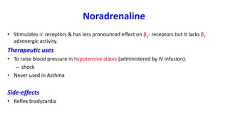Noradrenaline
• Stimulates  receptors & has less pronounced effect on β1- receptors but it lacks β2
adrenergic activity.
Therapeutic uses
• To raise blood pressure in hypotensive states (administered by IV infusion).
– shock
• Never used in Asthma
Side-effects
• Reflex bradycardia
 