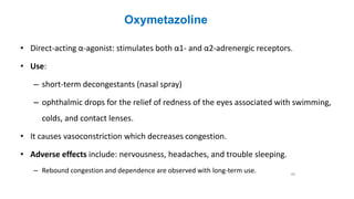 Oxymetazoline
• Direct-acting α-agonist: stimulates both α1- and α2-adrenergic receptors.
• Use:
– short-term decongestants (nasal spray)
– ophthalmic drops for the relief of redness of the eyes associated with swimming,
colds, and contact lenses.
• It causes vasoconstriction which decreases congestion.
• Adverse effects include: nervousness, headaches, and trouble sleeping.
– Rebound congestion and dependence are observed with long-term use. 40
 