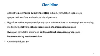 Clonidine
• Agonist to presynaptic α2 adrenoceptors in brain, stimulation suppresses
sympathetic outflow and reduces blood pressure
• High dose activates peripheral presynaptic autoreceptors on adrenergic nerve ending
mediating negative feedback suppression of noradrenaline release
• Overdose stimulates peripheral postsynaptic α1 adrenoceptors & cause
hypertension by vasoconstriction
• Clonidine reduces BP
42
 