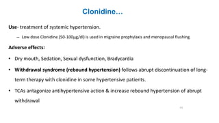 Clonidine…
Use- treatment of systemic hypertension.
– Low dose Clonidine (50-100μg/dl) is used in migraine prophylaxis and menopausal flushing
Adverse effects:
• Dry mouth, Sedation, Sexual dysfunction, Bradycardia
• Withdrawal syndrome (rebound hypertension) follows abrupt discontinuation of long-
term therapy with clonidine in some hypertensive patients.
• TCAs antagonize antihypertensive action & increase rebound hypertension of abrupt
withdrawal
43
 