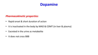 Dopamine
Pharmacokinetic properties
• Rapid onset & short duration of action
• It is inactivated in the body by MAO & COMT (in liver & plasma)
• Excreted in the urine as metabolite
• It does not cross BBB
 