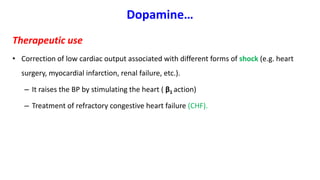 Dopamine…
Therapeutic use
• Correction of low cardiac output associated with different forms of shock (e.g. heart
surgery, myocardial infarction, renal failure, etc.).
– It raises the BP by stimulating the heart ( β1 action)
– Treatment of refractory congestive heart failure (CHF).
 