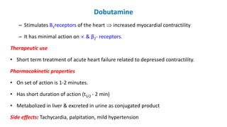 Dobutamine
– Stimulates B1receptors of the heart  increased myocardial contractility
– It has minimal action on  & β2- receptors.
Therapeutic use
• Short term treatment of acute heart failure related to depressed contractility.
Pharmacokinetic properties
• On set of action is 1-2 minutes.
• Has short duration of action (t1/2 - 2 min)
• Metabolized in liver & excreted in urine as conjugated product
Side effects: Tachycardia, palpitation, mild hypertension
 