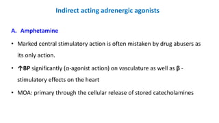 Indirect acting adrenergic agonists
A. Amphetamine
• Marked central stimulatory action is often mistaken by drug abusers as
its only action.
• ↑BP significantly (α-agonist action) on vasculature as well as β -
stimulatory effects on the heart
• MOA: primary through the cellular release of stored catecholamines
 