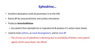 Ephedrine…
• Excellent absorption orally & penetrates in to the CNS
• Raises BP by vasoconstriction and cardiac stimulation
• Produces bronchodilation
– less potent than epinephrine or isoproternol & produce it’s action more slowly
• Used to treat asthma, as nasal decongestant, and to raise BP
– The clinical use of ephedrine is declining due to availability of better, more potent
agents which cause fewer site effects
 