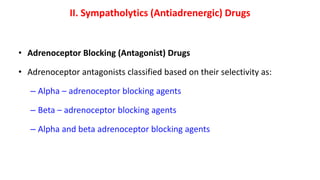 II. Sympatholytics (Antiadrenergic) Drugs
• Adrenoceptor Blocking (Antagonist) Drugs
• Adrenoceptor antagonists classified based on their selectivity as:
– Alpha – adrenoceptor blocking agents
– Beta – adrenoceptor blocking agents
– Alpha and beta adrenoceptor blocking agents
 
