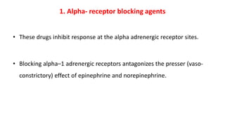 1. Alpha- receptor blocking agents
• These drugs inhibit response at the alpha adrenergic receptor sites.
• Blocking alpha–1 adrenergic receptors antagonizes the presser (vaso-
constrictory) effect of epinephrine and norepinephrine.
 