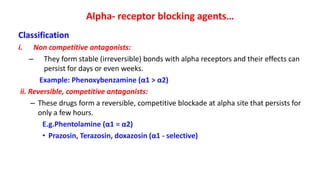 Alpha- receptor blocking agents…
Classification
i. Non competitive antagonists:
– They form stable (irreversible) bonds with alpha receptors and their effects can
persist for days or even weeks.
Example: Phenoxybenzamine (α1 > α2)
ii. Reversible, competitive antagonists:
– These drugs form a reversible, competitive blockade at alpha site that persists for
only a few hours.
E.g.Phentolamine (α1 = α2)
• Prazosin, Terazosin, doxazosin (α1 - selective)
 
