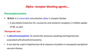 Alpha- receptor blocking agents…
Phenoxybenzamine
 M.O.A: It is irreversible and selective alpha-1 receptor blocker.
– It also blocks histamine-H1, muscarinic and serotonin receptors; it inhibits uptake
of NE, as well.
Therapeutic uses
• In pheochromocytoma: To control the excessive sweating and hypertension
associated with pheochromocytoma
• It can also be used in hypertension & to improve circulation in vasospastic peripheral
vascular disease.
 
