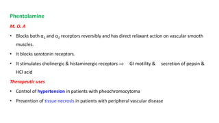 Phentolamine
M. O. A
• Blocks both α1 and α2 receptors reversibly and has direct relaxant action on vascular smooth
muscles.
• It blocks serotonin receptors.
• It stimulates cholinergic & histaminergic receptors  GI motility & secretion of pepsin &
HCl acid
Therapeutic uses
• Control of hypertension in patients with pheochromocytoma
• Prevention of tissue necrosis in patients with peripheral vascular disease
 