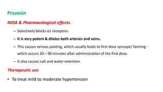 Prazosin
MOA & Pharmacological effects
– Selectively blocks α1 receptors.
– It is very potent & dilates both arteries and veins.
– This causes venous pooling, which usually leads to first dose syncope/ fainting -
which occurs 30 – 90 minutes after administration of the first dose.
– It also causes salt and water retention.
Therapeutic use
• To treat mild to moderate hypertension
 