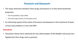 Terazosin and Doxazosin
• The major distinction between these drugs and prazosin is in their pharmacokinetic
properties.
– Their bioavailability is high (>90%)
– They have longer duration of action (given once).
• An interesting aspect of the action of terazosin and doxazosin in the treatment of lower
urinary tract problems in men with BPH
Tamsulosin
• Tamsulosin shows some selectivity for α1a-adrenoceptor of the bladder and causes less
hypotension than drugs such as prazosin.
70
 