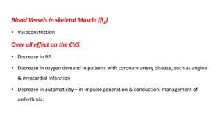 Blood Vessels in skeletal Muscle (β2)
• Vasoconstriction
Over all effect on the CVS:
• Decrease in BP
• Decrease in oxygen demand in patients with coronary artery disease, such as angina
& myocardial infarction
• Decrease in automaticity – in impulse generation & conduction; management of
arrhythmia.
 
