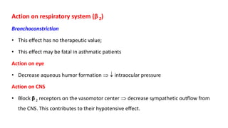 Action on respiratory system (β 2)
Bronchoconstriction
• This effect has no therapeutic value;
• This effect may be fatal in asthmatic patients
Action on eye
• Decrease aqueous humor formation   intraocular pressure
Action on CNS
• Block β 2 receptors on the vasomotor center  decrease sympathetic outflow from
the CNS. This contributes to their hypotensive effect.
 