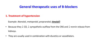 General therapeutic uses of B-blockers
1. Treatment of hypertension
Example: Atenolol, metoprolol, propranolol, timolol?
• Because they  CO,  sympathetic outflow from the CNS and  rennin release from
kidneys.
• They are usually used in combination with diuretics or vasodilators.
 