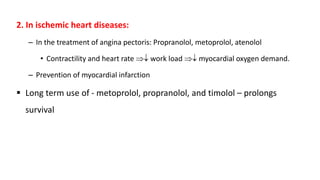 2. In ischemic heart diseases:
– In the treatment of angina pectoris: Propranolol, metoprolol, atenolol
• Contractility and heart rate  work load  myocardial oxygen demand.
– Prevention of myocardial infarction
 Long term use of - metoprolol, propranolol, and timolol – prolongs
survival
 