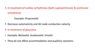 3. In treatment of cardiac arrhythmias (both supraventricular & ventricular
arrhythmia)
Example: Propranolol
 Decrease automaticity and AV node conduction velocity
4. In treatment of glaucoma
• Example: Betaxolol, levobunolol, timolol
• They do not affect accommodation and pupillary reactions
 