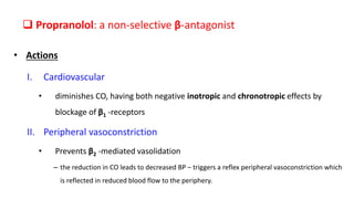 Propranolol: a non-selective β-antagonist
• Actions
I. Cardiovascular
• diminishes CO, having both negative inotropic and chronotropic effects by
blockage of β1 -receptors
II. Peripheral vasoconstriction
• Prevents β2 -mediated vasolidation
– the reduction in CO leads to decreased BP – triggers a reflex peripheral vasoconstriction which
is reflected in reduced blood flow to the periphery.
 