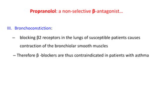 III. Bronchoconstiction:
– blocking β2 receptors in the lungs of susceptible patients causes
contraction of the bronchiolar smooth muscles
– Therefore β -blockers are thus contraindicated in patients with asthma
Propranolol: a non-selective β-antagonist…
 