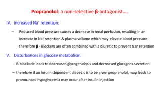 IV. increased Na+ retention:
– Reduced blood pressure causes a decrease in renal perfusion, resulting in an
increase in Na+ retention & plasma volume which may elevate blood pressure
therefore β - Blockers are often combined with a diuretic to prevent Na+ retention
V. Disturbances in glucose metabolism:
– B-blockade leads to decreased glycogenolysis and decreased glucagons secretion
– therefore if an insulin dependent diabetic is to be given propranolol, may leads to
pronounced hypoglycemia may occur after insulin injection
Propranolol: a non-selective β-antagonist….
 