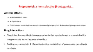 Adverse effects:-
– Bronchoconstriction:-
– Arrhythmias:-
– Disturbances in metabolism:-leads to decreased glycogenolysis & decreased glucagons secretion
Drug interactions:
• Cimetidine, furosemide & chloropromazine inhibit metabolism of propranolol which
may potentiate its anti hypertensive effect
• Barbiturates, phenytoin & rifampcin stumlate metabolism of propranolol can mitigate
its effects.
Propranolol: a non-selective β-antagonist…
 