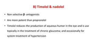 B) Timolol & nadolol
• Non selective β -antagonists
• Are more potent than propranolol
• Timolol reduces the production of aqueous humor in the eye and is use
topically in the treatment of chronic glaucoma; and occasionally for
system treatment of hypertension
 