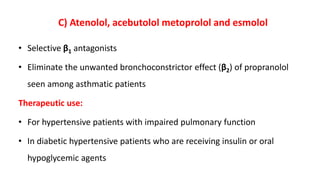 C) Atenolol, acebutolol metoprolol and esmolol
• Selective β1 antagonists
• Eliminate the unwanted bronchoconstrictor effect (β2) of propranolol
seen among asthmatic patients
Therapeutic use:
• For hypertensive patients with impaired pulmonary function
• In diabetic hypertensive patients who are receiving insulin or oral
hypoglycemic agents
 