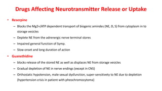 Drugs Affecting Neurotransmitter Release or Uptake
• Reserpine
– Blocks the Mg2+/ATP dependent transport of biogenic amindes (NE, D, S) from cytoplasm in to
storage vesicles
– Deplete NE from the adrenergic nerve terminal stores
– Impaired general function of Symp.
– Slow onset and long duration of action
• Guanethidine
– blocks release of the stored NE as well as displaces NE from storage vesicles
– Gradual depletion of NE in nerve endings (except in CNS)
– Orthostatic hypotension, male sexual dysfunction, super-sensitivety to NE due to depletion
(hypertension crisis in patient with pheochromocytoma)
 