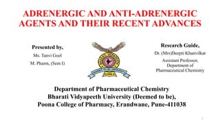 ADRENERGIC AND ANTI-ADRENERGIC
AGENTS AND THEIR RECENT ADVANCES
Presented by,
Ms. Tanvi Goel
M. Pharm, (Sem I)
Research Guide,
Dr. (Mrs)Deepti Khanvilkar
Assistant Professor,
Department of
Pharmaceutical Chemistry
Department of Pharmaceutical Chemistry
Bharati Vidyapeeth University (Deemed to be),
Poona College of Pharmacy, Erandwane, Pune-411038
1
 