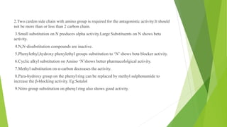 2.Two cardon side chain with amino group is required for the antagonistic activity.It should
not be more than or less than 2 carbon chain.
3.Small substitution on N produces alpha activity.Large Substituents on N shows beta
activity.
4.N,N-disubstitution compounds are inactive.
5.Phenylethyl,hydroxy phenylethyl groups substitution to ‘N’ shows beta blocker activity.
6.Cyclic alkyl substitution on Amino ‘N’shows better pharmacololgical activity.
7.Methyl substitution on α-carbon decreases the activity.
8.Para-hydroxy group on the phenyl ring can be replaced by methyl sulphonamide to
increase the β-blocking activity. Eg:Sotalol
9.Nitro group substitution on phenyl ring also shows good activity.
 