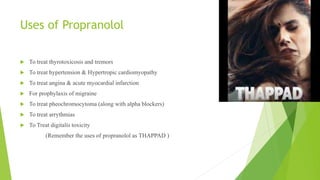 Uses of Propranolol
 To treat thyrotoxicosis and tremors
 To treat hypertension & Hypertropic cardiomyopathy
 To treat angina & acute myocardial infarction
 For prophylaxis of migraine
 To treat pheochromocytoma (along with alpha blockers)
 To treat arrythmias
 To Treat digitalis toxicity
(Remember the uses of propranolol as THAPPAD )
 