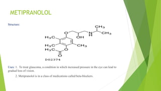 METIPRANOLOL
Structure:
Uses: 1. To treat glaucoma, a condition in which increased pressure in the eye can lead to
gradual loss of vision.
2. Metipranolol is in a class of medications called beta-blockers.
 
