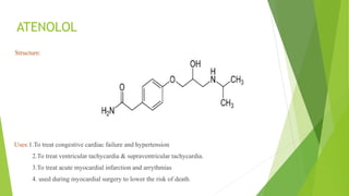 ATENOLOL
Structure:
Uses:1.To treat congestive cardiac failure and hypertension
2.To treat ventricular tachycardia & supraventricular tachycardia.
3.To treat acute myocardial infarction and arrythmias
4. used during myocardial surgery to lower the risk of death.
 