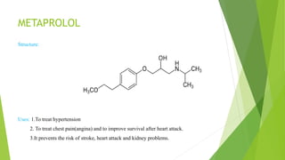 METAPROLOL
Structure:
Uses: 1.To treat hypertension
2. To treat chest pain(angina) and to improve survival after heart attack.
3.It prevents the risk of stroke, heart attack and kidney problems.
 