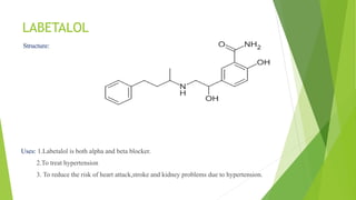 LABETALOL
Structure:
Uses: 1.Labetalol is both alpha and beta blocker.
2.To treat hypertension
3. To reduce the risk of heart attack,stroke and kidney problems due to hypertension.
 