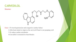 CARVEDILOL
Structure:
Uses: 1.To treat hypertension and congestive cardiac failure
2.After heart attack to improve the survival if heart is not pumping well.
3.To reduce cardiac arrythmias.
4.Carvedilol is nonselective beta blocker.
 