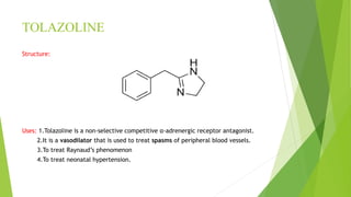TOLAZOLINE
Structure:
Uses: 1.Tolazoline is a non-selective competitive α-adrenergic receptor antagonist.
2.It is a vasodilator that is used to treat spasms of peripheral blood vessels.
3.To treat Raynaud’s phenomenon
4.To treat neonatal hypertension.
 