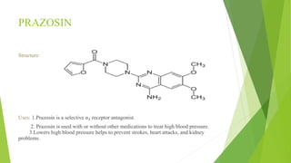 PRAZOSIN
Structure:
Uses: 1.Prazosin is a selective α₁ receptor antagonist.
2. Prazosin is used with or without other medications to treat high blood pressure.
3.Lowers high blood pressure helps to prevent strokes, heart attacks, and kidney
problems.
 