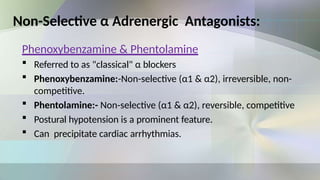 Non-Selective α Adrenergic Antagonists:
Phenoxybenzamine & Phentolamine
 Referred to as "classical" α blockers
 Phenoxybenzamine:-Non-selective (α1 & α2), irreversible, non-
competitive.
 Phentolamine:- Non-selective (α1 & α2), reversible, competitive
 Postural hypotension is a prominent feature.
 Can precipitate cardiac arrhythmias.
 