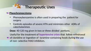 Therapeutic Uses
Pheochromocytoma
• Phenoxybenzamine is often used in preparing the patient for
surgery
• Controls episodes of severe HTN and minimizes other ADRs of
catecholamines
Dose: 40-120 mg given in two or three divided portions.
Useful for the treatment of hypertensive crises that follow withdrawal
of clonidine or ingestion of tyramine-containing foods during the use
of non- selective MAO inhibitors.
 