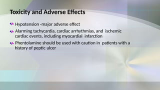 Toxicity and Adverse Effects
Hypotension -major adverse effect
Alarming tachycardia, cardiac arrhythmias, and ischemic
cardiac events, including myocardial infarction
Phentolamine should be used with caution in patients with a
history of peptic ulcer
 