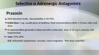 Prazosin
Well absorbed orally ; bioavailability is 50-70%.
Initial dose 1 mg, usually given at bedtime, Peak concentrations within 1-3 hours after oral
dose.
A maximal effect generally is observed with a total daily dose of 20 mg in patients with
hypertension
Uses- HTN, BPH.
S/E- orthostatic hypotension, syncope, nasal congestion "first dose response"
Selective α Adrenergic Antagonists
 